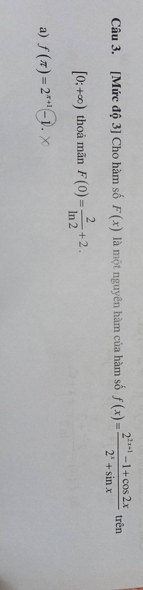 [Mức độ 3] Cho hàm số F(x) là một nguyên hàm của hàm số f(x)= (2^(2x+1)-1+cos 2x)/2^x+sin x  trên
[0;+∈fty ) thoả mãn F(0)= 2/ln 2 +2.
a) f(π )=2^(π +1)-1.