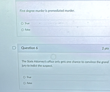 First degree murder is premediated murder.
True
False
Question 6 2 pts
The State Attorney's office only gets one chance to convince the grand
jury to indict the suspect.
True
Faise