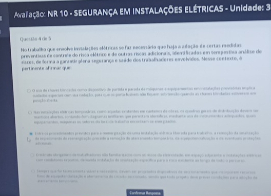 Avaliação: NR 10 - SEGURANÇA EM INSTALAÇÕES ELÉTRICAS - Unidade: 3
Questão 4 de 5
No trabalho que envolve instalações elétricas se faz necessário que haja a adoção de certas medidas
preventivas de controle do risco elétrico e de outros riscos adicionais, identificados em tempestiva análise de
riscos, de forma a garantir plena segurança e saúde dos trabalhadores envolvidos. Nesse contexto, é
pertinente afirmar que:
O uso de chaves bindadas como dispositivo de partida e parada de máquinas e equipamentos em instalações prosssórias implica
cudados esperiais com sua isolação, para que os porta-fusíveis não fiquem sob tensão quando as chaves bindadas estverem em
posição alerta
has instalações elétricas temporárias, como aquelas exntentes em canteiros de obras, os quadros gerais de distribuição devem ses
mantidos abertos, contando com diagramas uniflares que pernotam identíficar, mediante uso de instrumentos adequados, qua
equipamentos, máqunas ou setores do local de trabalho encontram se energizados
Entre os procedimentos previstos para a reenergização de uma instalação elétrica liberada para trabalho, a remoção da salização
alEc ion als de impedmento de reenenpração precede a remoção do aterramento temporário, da equipotencialuração e de eventuais protaçõe
O trâmto obrigatóro de trabalhadores não fambariados cim os riscos da eletricidade, em espaço adjacente a iotalações elstrica
rsm condutores expontos, demanda istalação de snstração específica para o roco extente ao longo de todu o percurão
Tempre que for teruzamente viável e necessário, devém ser propitados dispostivos de secconamento que incorpurem recursos
hos de equpotenchesração e aterramento do Urrsto seccionado, sendo que toão propeto des prves condições para adução de
ster ament o  tempor a 
Confrmar Resposta