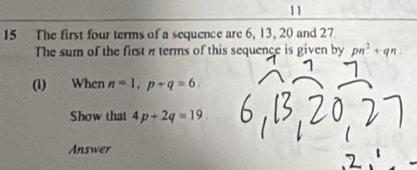 11 
15 The first four terms of a sequence are 6, 13, 20 and 27
The sum of the first n terms of this sequence is given by pn^2+qn. 
(i) When n=1, p+q=6. 
Show that 4p+2q=19
Answer