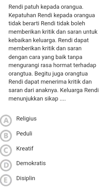 Rendi patuh kepada orangua.
Kepatuhan Rendi kepada orangua
tidak berarti Rendi tidak boleh
memberikan kritik dan saran untuk
kebaikan keluarga. Rendi dapat
memberikan kritik dan saran
dengan cara yang baik tanpa
mengurangi rasa hormat terhadap
orangtua. Begitu juga orangtua
Rendi dapat menerima kritik dan
saran dari anaknya. Keluarga Rendi
menunjukkan sikap ....
A Religius
B Peduli
C Kreatif
D Demokratis
Disiplin
E