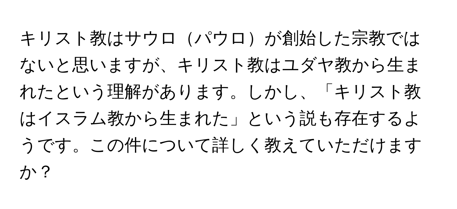 キリスト教はサウロパウロが創始した宗教ではないと思いますが、キリスト教はユダヤ教から生まれたという理解があります。しかし、「キリスト教はイスラム教から生まれた」という説も存在するようです。この件について詳しく教えていただけますか？