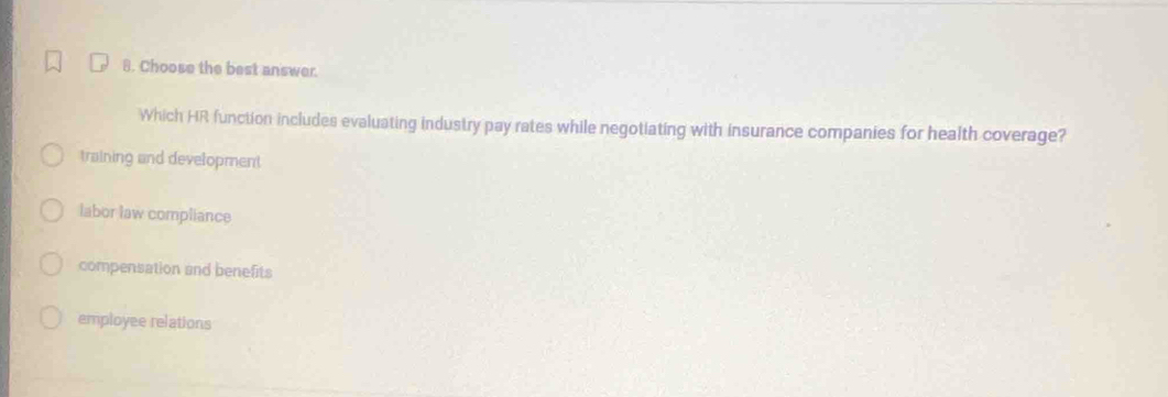 Choose the best answer.
Which HR function includes evaluating industry pay rates while negotiating with insurance companies for health coverage?
training and development
labor law compliance
compensation and benefits
employee relations