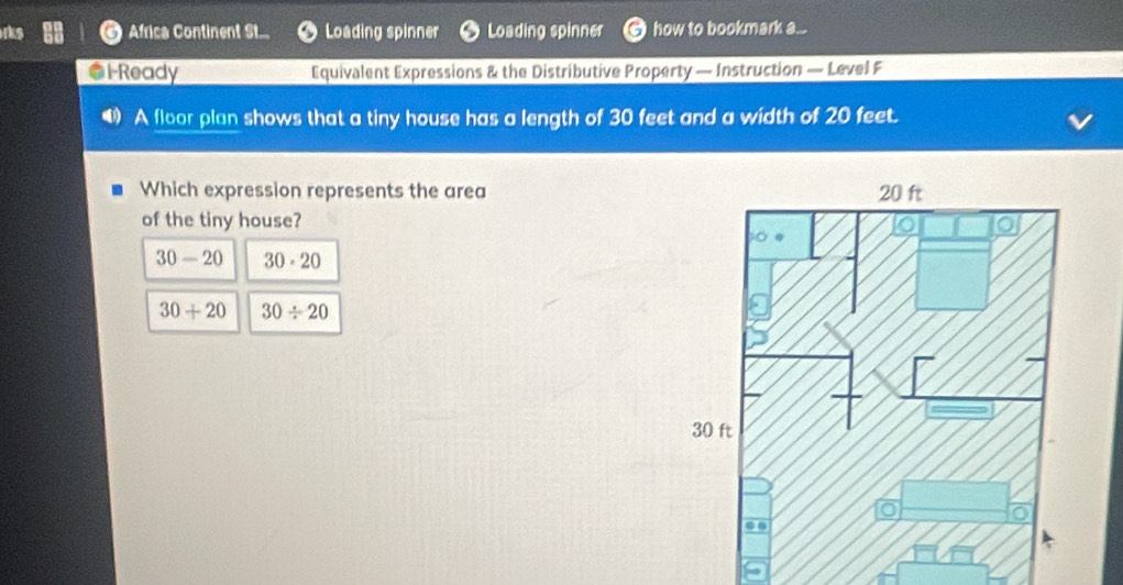 Africa Continent St... Loading spinner Loading spinner how to bookmark a...
*1-Ready Equivalent Expressions & the Distributive Property — Instruction — Level F
A floor plan shows that a tiny house has a length of 30 feet and a width of 20 feet.
Which expression represents the area
of the tiny house?
30-20 30· 20
30+20 30/ 20