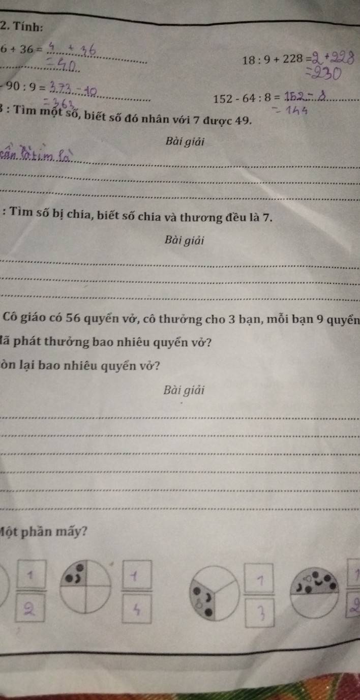 Tính: 
_ 6+36=
_
18:9+228
_
90:9=
_ 152-64:8=1E
3 : Tìm một số, biết số đó nhân với 7 được 49. 
Bài giải 
_ 
_ 
_ 
: Tìm số bị chia, biết số chia và thương đều là 7. 
Bài giải 
_ 
_ 
_ 
Cô giáo có 56 quyển vở, cô thưởng cho 3 bạn, mỗi bạn 9 quyển 
đã phát thưởng bao nhiêu quyển vở? 
lòn lại bao nhiêu quyển vở? 
Bài giải 
_ 
_ 
_ 
_ 
_ 
_ 
Một phần mấy?
1 2
1
2