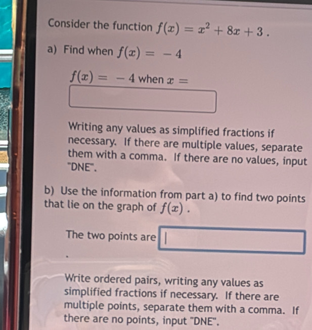 Consider the function f(x)=x^2+8x+3. 
a) Find when f(x)=-4
f(x)=-4 when x=
Writing any values as simplified fractions if
necessary. If there are multiple values, separate
them with a comma. If there are no values, input
"DNE".
b) Use the information from part a) to find two points
that lie on the graph of f(x).
The two points are □
Write ordered pairs, writing any values as
simplified fractions if necessary. If there are
multiple points, separate them with a comma. If
there are no points, input 'DNE".