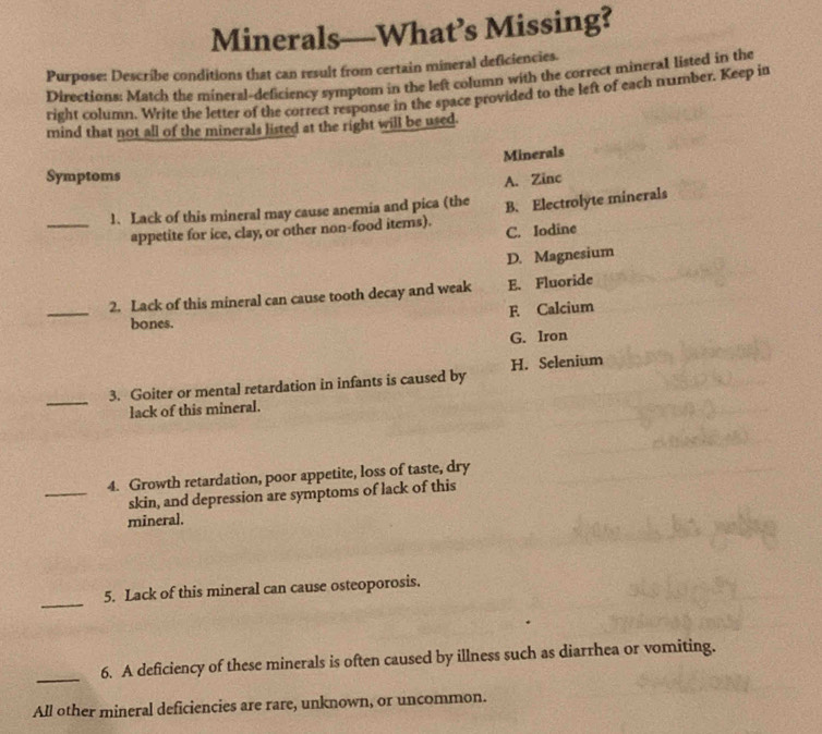 Minerals—What’s Missing?
Purpose: Describe conditions that can result from certain mineral deficiencies.
Directions: Match the mineral-deficiency symptom in the left column with the correct mineral listed in the
right column. Write the letter of the correct response in the space provided to the left of each number. Keep in
mind that not all of the minerals listed at the right will be used.
Minerals
Symptoms
A. Zinc
_1. Lack of this mineral may cause anemia and pica (the B. Electrolyte minerals
appetite for ice, clay, or other non-food items). C. Iodine
D. Magnesium
2. Lack of this mineral can cause tooth decay and weak E. Fluoride
_bones. F Calcium
G. Iron
_
3. Goiter or mental retardation in infants is caused by H. Selenium
lack of this mineral.
4. Growth retardation, poor appetite, loss of taste, dry
_skin, and depression are symptoms of lack of this
mineral.
_
5. Lack of this mineral can cause osteoporosis.
_
6. A deficiency of these minerals is often caused by illness such as diarrhea or vomiting.
All other mineral deficiencies are rare, unknown, or uncommon.