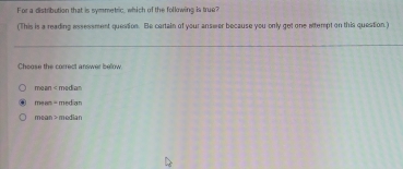 For a distribution that is symmetric, which of the following is true?
(This is a reading essessment quession. Be cartain of your answer because you only get one attempt on this question.)
Choose the correct answer below.
mean median
mean= medan
mean>mesan