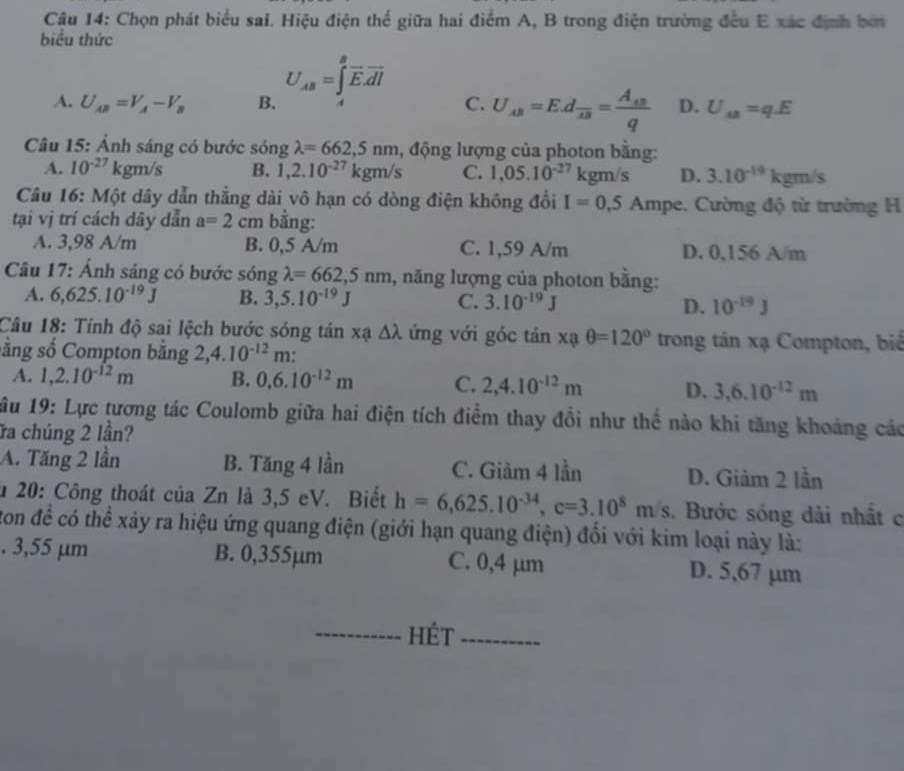 Chọn phát biểu sai. Hiệu điện thế giữa hai điểm A, B trong điện trường đều E xác định bởi
biểu thức
A. U_AB=V_A-V_B B. U_AB=∈tlimits _A^(Boverline E).overline dl C. U_AB=E.dfrac 4B=frac A_4Bq D. U_aa=qE
Câu 15: Ánh sáng có bước sóng lambda =662,5nm , động lượng của photon bằng:
A. 10^(-27)kgm/s B. 1,2.10^(-27)kgm/s C. 1,05.10^(-27) kgm/s D. 3.10^(-19)kgm/s
Câu 16: Một dây dẫn thẳng dài vô hạn có dòng điện không đổi I=0,5Ampe Cường độ từ trường H
tại vị trí cách dây dẫn a=2 cm bằng:
A. 3,98 A/m B. 0,5 A/m C. 1,59 A/m D. 0,156 A/m
Câu 17: Ảnh sáng có bước sóng lambda =662,5nm 1, năng lượng của photon bằng:
A. 6,625.10^(-19)J B. 3,5.10^(-19)J C. 3.10^(-19)J D. 10^(-19)J
Câu 18: Tính độ sai lệch bước sóng tán xạ △ lambda ứng với góc tả in xaθ =120° trong tán xạ Compton, biể
sằng số Compton bằng 2,4.10^(-12)m.
A. 1,2.10^(-12)m B. 0.6.10^(-12)m C. 2,4.10^(-12)m D. 3,6.10^(-12)m
ầu 19: Lực tương tác Coulomb giữa hai điện tích điểm thay đổi như thể nào khi tăng khoảng các
ĩa chúng 2 lần?
A. Tăng 2 lần B. Tăng 4 lần C. Giảm 4 lần D. Giảm 2 lần
* 20: Công thoát của Zn là 3,5 eV. Biết h=6,625.10^(-34),c=3.10^8m/s. Bước sóng dài nhất c
ton để có thể xây ra hiệu ứng quang điện (giới hạn quang điện) đổi với kim loại này là:
. 3,55 µm B. 0,355µm C. 0,4 µm D. 5,67 µm
_hét_