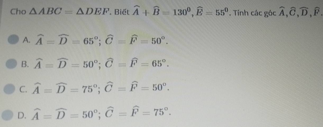 Cho △ ABC=△ DEF. Biết widehat A+widehat B=130^0, widehat E=55^0. Tính các góc widehat A, widehat C, widehat D, widehat F.
A. widehat A=widehat D=65°; widehat C=widehat F=50°.
B. widehat A=widehat D=50°; widehat C=widehat F=65°.
C. widehat A=widehat D=75°; widehat C=widehat F=50°.
D. widehat A=widehat D=50°; widehat C=widehat F=75°.