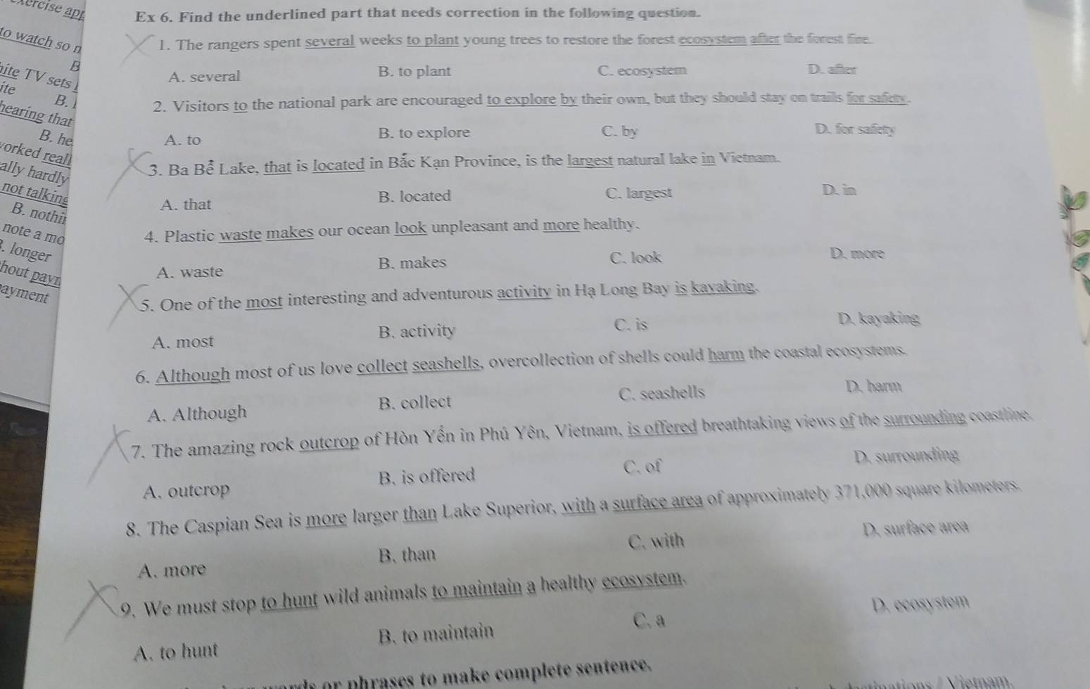 Ex 6. Find the underlined part that needs correction in the following question.
to watch so n
1. The rangers spent several weeks to plant young trees to restore the forest ecosystem after the forest fine.
B
ite TV sets
A. several B. to plant C. ecosystem D. after
ite
B.
2. Visitors to the national park are encouraged to explore by their own, but they should stay on trails for safety.
hearing that
B. he A. to B. to explore C. by
D. for safety
orked reall
ally hardly
3. Ba Bể Lake, that is located in Bắc Kạn Province, is the largest natural lake in Vietnam.
not talking
A. that B. located C. largest
D. in
B. nothir
note a mo
4. Plastic waste makes our ocean look unpleasant and more healthy.
. longer
B. makes C. look
D. more
hout payn
A. waste
ayment
5. One of the most interesting and adventurous activity in Hạ Long Bay is kayaking.
A. most B. activity C. is
D. kayaking
6. Although most of us love collect seashells, overcollection of shells could harm the coastal ecosystems.
A. Although B. collect C. seashells
D. harm
7. The amazing rock outcrop of Hòn Yền in Phú Yên, Vietnam, is offered breathtaking views of the surrounding coastline.
B. is offered C. of
D. surrounding
A. outcrop
8. The Caspian Sea is more larger than Lake Superior, with a surface area of approximately 371,000 square kilometers.
D. surface area
B. than C. with
A. more
9. We must stop to hunt wild animals to maintain a healthy ecosystem.
C. a D. ecosystem
A. to hunt B. to maintain
d or phrases to make complete sentence.