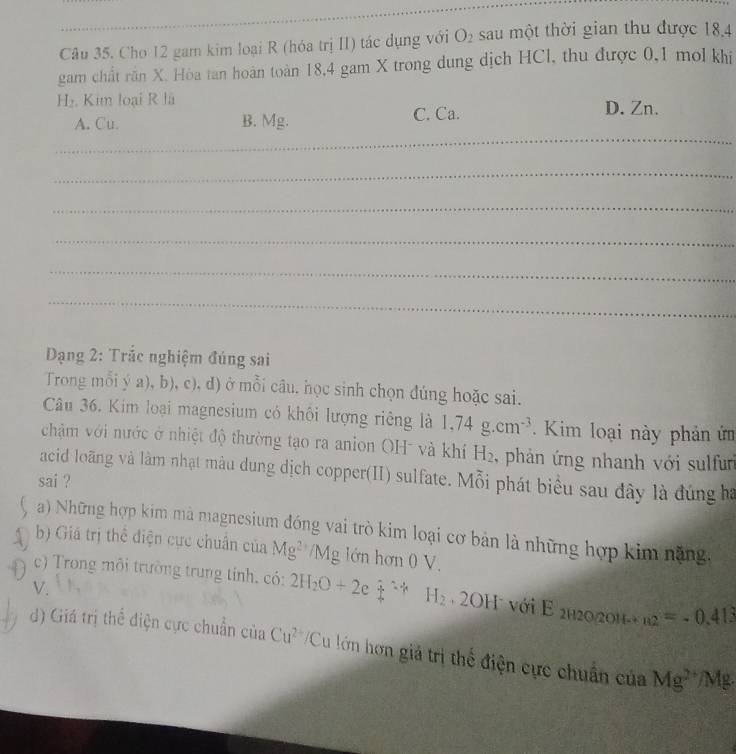 Cho 12 gam kim loại R (hóa trị II) tác dụng với O_2 sau một thời gian thu được 18, 4
gam chất rần X. Hòa tan hoàn toàn 18, 4 gam X trong dung dịch HCl, thu được 0, 1 mol khi
H. Kim loại R lã D. Zn.
_
A. Cu. B. Mg. C. Ca.
_
_
_
_
_
Dạng 2: Trắc nghiệm đúng sai
Trong mỗi ý a), b), c), d) ở mỗi câu. học sinh chọn đúng hoặc sai.
Câu 36. Kim loại magnesium có khôi lượng riêng là 1,74g.cm^(-3). Kim loại này phản ứm
chậm với nước ở nhiệt độ thường tạo ra anion OH và khí H_2. phản ứng nhanh với sulfur
acid loãng và làm nhạt màu dung dịch copper(II) sulfate. Mỗi phát biểu sau đây là đúng ba
sai ?
) Những hợp kim mà magnesium đóng vai trò kim loại cơ bản là những hợp kim nặng.
b) Giá trị thể điện cực chuẩn của Mg^(2+)/Mg lớn hơn 0 V.
c) Trong môi trường trung tính. có: 2H_2O+2 ,  1/4 =4 H_2· 2OH với E_2H2O/2OH-+B2^(2+) =-0.413
V.
d) Giá trị thể điện cực chuẩn của Cu^(2+) /Cu lớn hơn giả trị thể điện cực chuân của Mg^(2+)/Mg.