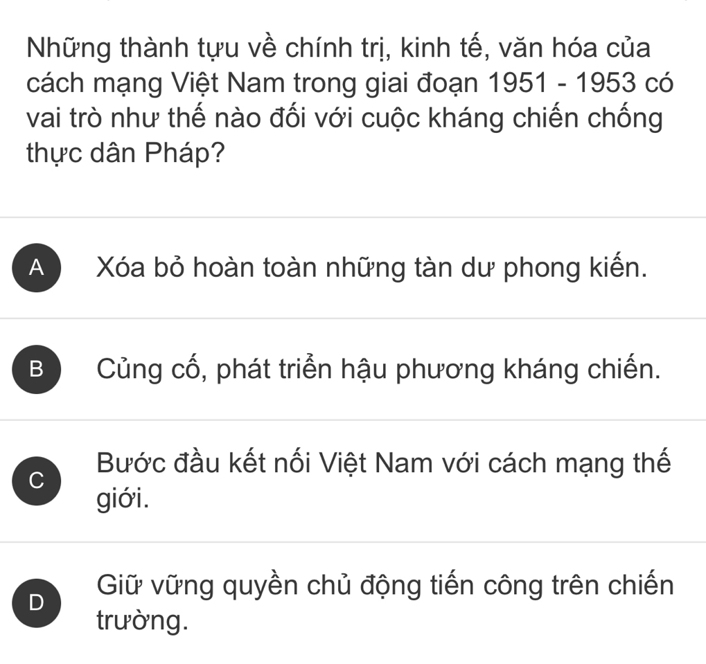 Những thành tựu về chính trị, kinh tế, văn hóa của
cách mạng Việt Nam trong giai đoạn 1951-1953 có
vai trò như thế nào đối với cuộc kháng chiến chống
thực dân Pháp?
A ) Xóa bỏ hoàn toàn những tàn dư phong kiến.
B Củng cố, phát triển hậu phương kháng chiến.
C
Bước đầu kết nối Việt Nam với cách mạng thế
giới.
D
Giữ vững quyền chủ động tiến công trên chiến
trường.