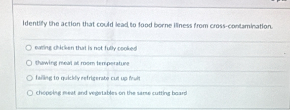 ldentify the action that could lead to food borne illness from cross-contamination.
eating chicken that is not fully cooked
thawing meat at room temperature
failing to quickly refrigerate cut up fruit
chopping meat and vegetables on the same cutting board