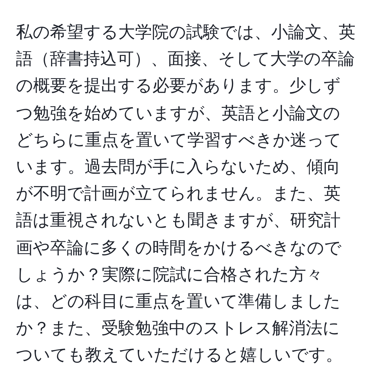 私の希望する大学院の試験では、小論文、英語辞書持込可、面接、そして大学の卒論の概要を提出する必要があります。少しずつ勉強を始めていますが、英語と小論文のどちらに重点を置いて学習すべきか迷っています。過去問が手に入らないため、傾向が不明で計画が立てられません。また、英語は重視されないとも聞きますが、研究計画や卒論に多くの時間をかけるべきなのでしょうか？実際に院試に合格された方々は、どの科目に重点を置いて準備しましたか？また、受験勉強中のストレス解消法についても教えていただけると嬉しいです。