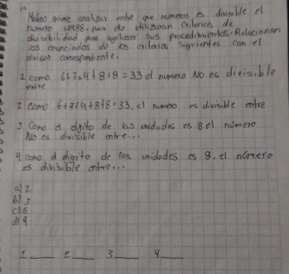 fa 
Hafeo gore analitar ente are nomeros es divisible el 
nomero c7188, para do oilitoman crilerics de 
dv sibilidad paa agelicar sus procedimenics Relacionan 
las enunciados do is criteios siguiertes can tl 
divisor conespondience. 
1 como 6+7+4+8+8=33 e numero No es divisible 
ntre 
z coms 6+7+4+8+8=33 ,cl numero es divisible enfre
3 Come e difito de las unidades es 8el nimero 
No es divisible entre. . . 
y como d digito de cas unidades es 8. ¢1 nimero 
is dinsible entre. . . 
all 
61 3
c5 
di9 
_e_ 3 _ 9 _