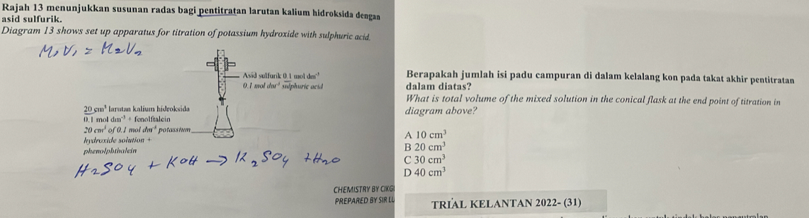 Rajah 13 menunjukkan susunan radas bagi pentitratan larutan kalium hidroksida dengan
asid sulfurik.
Diagram 13 shows set up apparatus for titration of potassium hydroxide with sulphuric acid.
Asid sulfarik 0 1moldm^(-3) Berapakah jumlah isi padu campuran di dalam kelalang kon pada takat akhir pentitratan.1moldm^(-3) suphuric acid dalam diatas?
What is total volume of the mixed solution in the conical flask at the end point of titration in
 20/0.1 beginarrayr cm^3 moendarray larutan kalium hidroksida diagram above?
dm^(-3)+ fenolftalein
20cm^3 of 0.1 mol dm^(-1) potassium_
hydroxide solution
A 10cm^3
phenolphtbalein B 20cm^3
C 30cm^3
D 40cm^3
CHEMISTRY BY CIKGI
PREPARED BY SIR LU TRIAL KELANTAN 2022- (31)