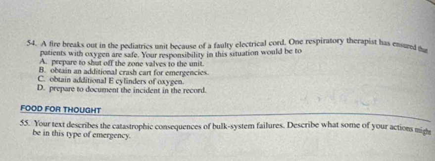 A fire breaks out in the pediatrics unit because of a faulty electrical cord. One respiratory therapist has ensured that
patients with oxygen are safe. Your responsibility in this situation would be to
A. prepare to shut off the zone valves to the unit.
B. obtain an additional crash cart for emergencies.
C. obtain additional E cylinders of oxygen.
D. prepare to document the incident in the record.
FOOD FOR THOUGHT
55. Your text describes the catastrophic consequences of bulk-system failures. Describe what some of your actions migh
be in this type of emergency.