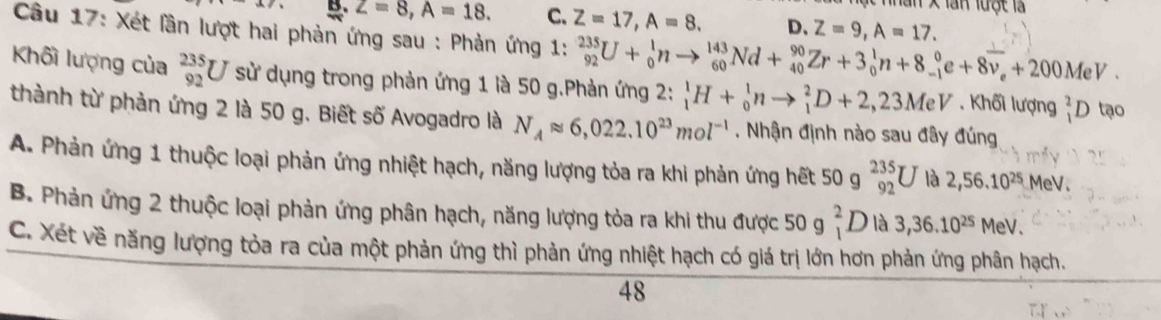 làn x lan lưột là
B. Z=8, A=18. C. Z=17, A=8. D、 Z=9, A=17. 
Câu 17: Xét lần lượt hai phản ứng sau : Phản ứng 1: _(92)^(235)U+_0^(1nto _(60)^(143)Nd+_(40)^(90)Zr+3_0^1n+8_(-1)^0e+8overline v)_e+200MeV. 
Khối lượng của _(92)^(235)U sử dụng trong phản ứng 1 là 50 g.Phản ứng 2: _1^(1H+_0^1nto _1^2D+2, 23MeV. Khối lượng _1^2D tạo
thành từ phản ứng 2 là 50 g. Biết số Avogadro là N_A)approx 6,022.10^(23)mol^(-1). Nhận định nào sau đây đúng
A. Phản ứng 1 thuộc loại phản ứng nhiệt hạch, năng lượng tỏa ra khi phản ứng hết 50 g _(92)^(235)U là 2,56.10^(25) MeV.
B. Phản ứng 2 thuộc loại phản ứng phân hạch, năng lượng tỏa ra khi thu được 50 g _1^(2L là 3,36.10^25) MeV.
C. Xét về năng lượng tỏa ra của một phản ứng thì phản ứng nhiệt hạch có giá trị lớn hơn phản ứng phân hạch.
48