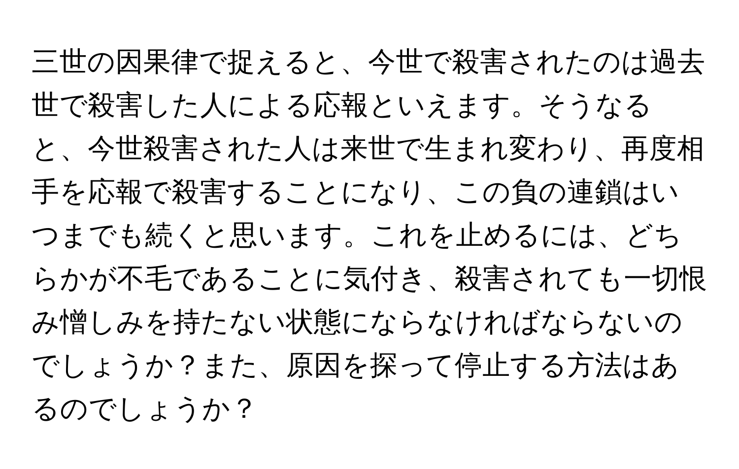 三世の因果律で捉えると、今世で殺害されたのは過去世で殺害した人による応報といえます。そうなると、今世殺害された人は来世で生まれ変わり、再度相手を応報で殺害することになり、この負の連鎖はいつまでも続くと思います。これを止めるには、どちらかが不毛であることに気付き、殺害されても一切恨み憎しみを持たない状態にならなければならないのでしょうか？また、原因を探って停止する方法はあるのでしょうか？