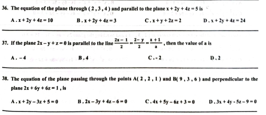 The equation of the plane through (2,3,4) and parallel to the plane x+2y+4z=5 is
A . x+2y+4z=10 B . x+2y+4z=3 C . x+y+2z=2 D . x+2y+4z=24
37. If the plane 2x-y+z=0 is parallel to the line  (2x-1)/2 = (2-y)/2 = (z+1)/a  , then the value of a is
A . - 4 B . 4 C . - 2 D . 2
38. The equation of the plane passing through the points A(2,2,1) and B(9,3,6) and perpendicular to the
plane 2x+6y+6z=1 , is
A . x+2y-3z+5=0 B . 2x-3y+4z-6=0 C . 4x+5y-6z+3=0 D . 3x+4y-5z-9=0