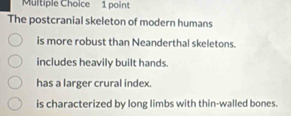 The postcranial skeleton of modern humans
is more robust than Neanderthal skeletons.
includes heavily built hands.
has a larger crural index.
is characterized by long limbs with thin-walled bones.