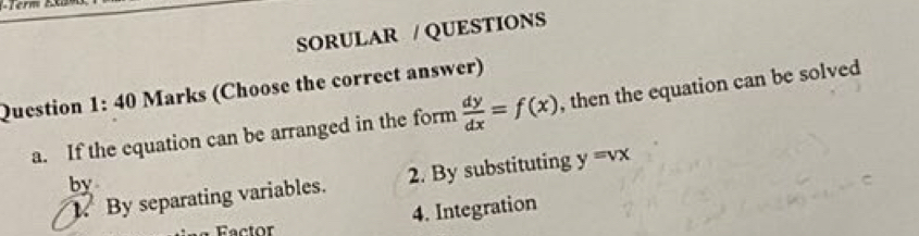 SORULAR / QUESTIONS 
Question 1:40 Marks (Choose the correct answer) 
a. If the equation can be arranged in the form  dy/dx =f(x) , then the equation can be solved 
By separating variables. 2. By substituting y=vx
by 
4. Integration