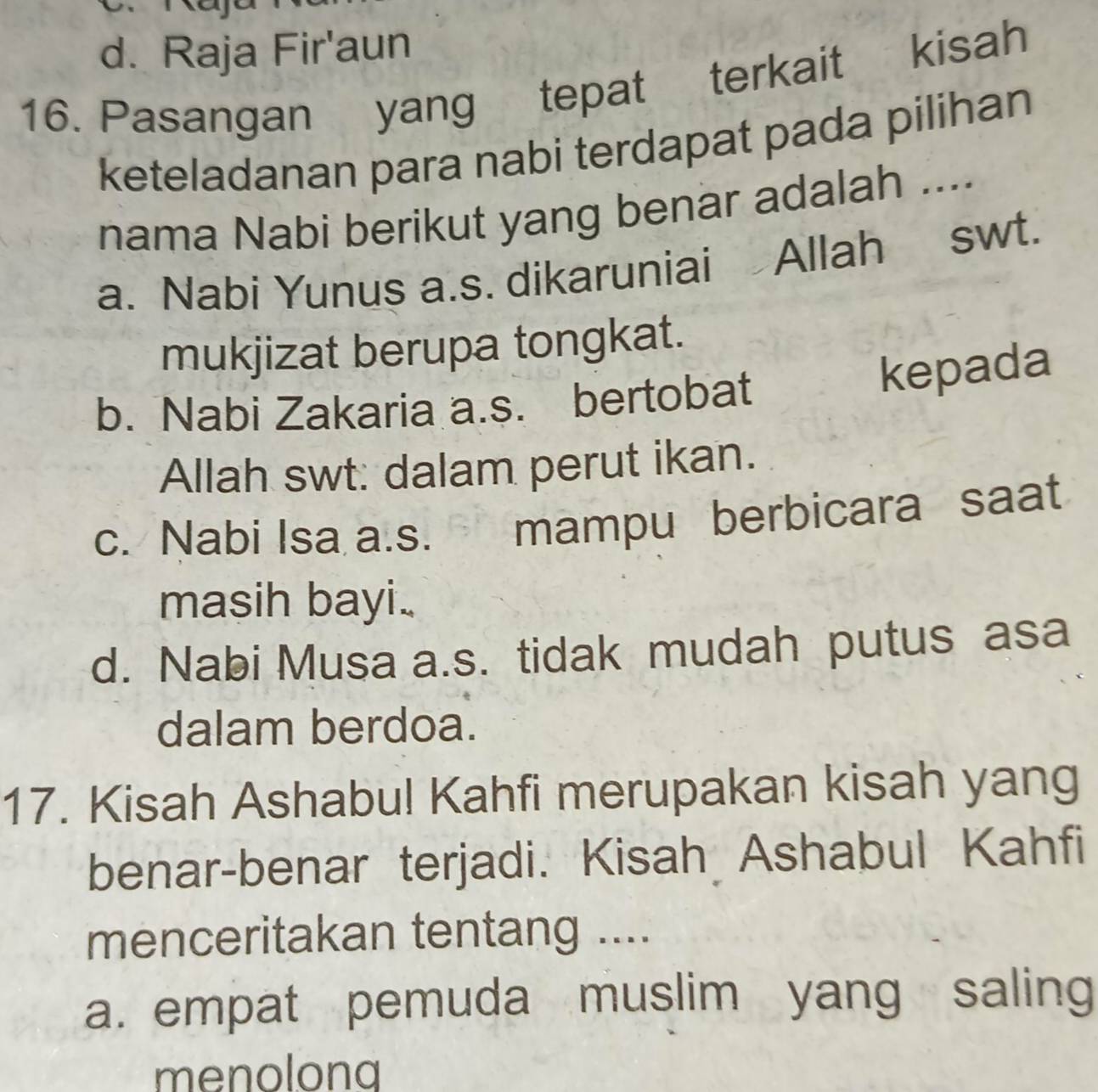 d. Raja Fir'aun
16. Pasangan yang tepat terkait kisah
keteladanan para nabi terdapat pada pilihan
nama Nabi berikut yang benar adalah ....
a. Nabi Yunus a.s. dikaruniai Allah swt.
mukjizat berupa tongkat.
b. Nabi Zakaria a.s. bertobat
kepada
Allah swt: dalam perut ikan.
c. Nabi Isa a.s. mampu berbicara saat
masih bayi..
d. Nabi Musa a.s. tidak mudah putus asa
dalam berdoa.
17. Kisah Ashabul Kahfi merupakan kisah yang
benar-benar terjadi. Kisah Ashabul Kahfi
menceritakan tentang ....
a. empat pemuda muslim yang saling
menolong