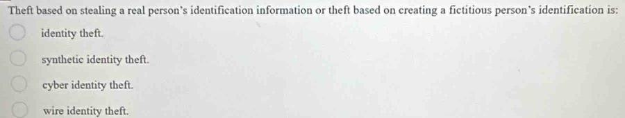 Theft based on stealing a real person’s identification information or theft based on creating a fictitious person’s identification is:
identity theft.
synthetic identity theft.
cyber identity theft.
wire identity theft.