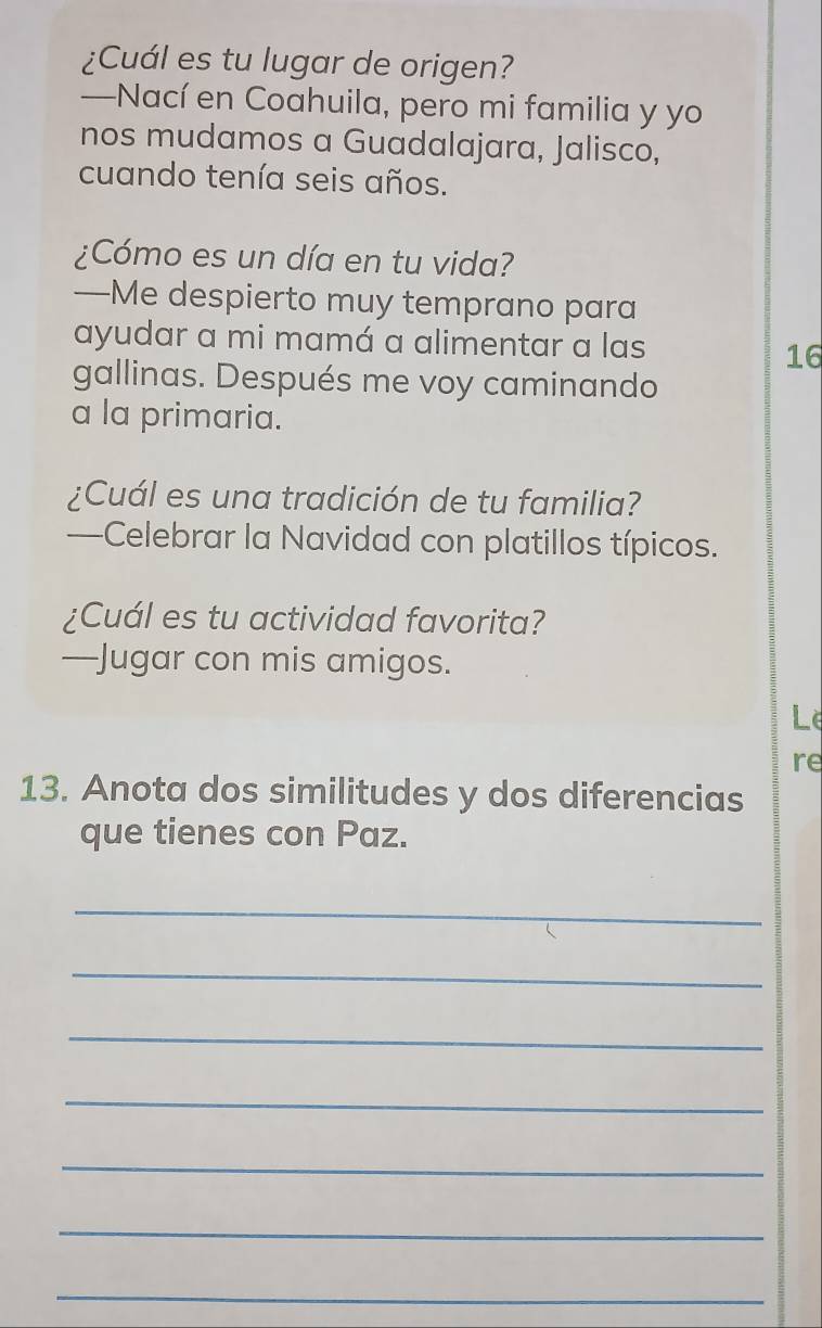 ¿Cuál es tu lugar de origen? 
—Nací en Coahuila, pero mi familia y yo 
nos mudamos a Guadalajara, Jalisco, 
cuando tenía seis años. 
¿Cómo es un día en tu vida? 
—Me despierto muy temprano para 
ayudar a mi mamá a alimentar a las 
16 
gallinas. Después me voy caminando 
a la primaria. 
¿Cuál es una tradición de tu familia? 
—Celebrar la Navidad con platillos típicos. 
¿Cuál es tu actividad favorita? 
—Jugar con mis amigos. 
Le 
re 
13. Anota dos similitudes y dos diferencias 
que tienes con Paz. 
_ 
_ 
_ 
_ 
_ 
_ 
_