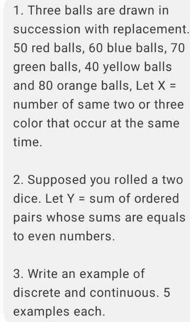 Three balls are drawn in 
succession with replacement.
50 red balls, 60 blue balls, 70
green balls, 40 yellow balls 
and 80 orange balls, Let X=
number of same two or three 
color that occur at the same 
time. 
2. Supposed you rolled a two 
dice. Let Y= sum of ordered 
pairs whose sums are equals 
to even numbers. 
3. Write an example of 
discrete and continuous. 5
examples each.