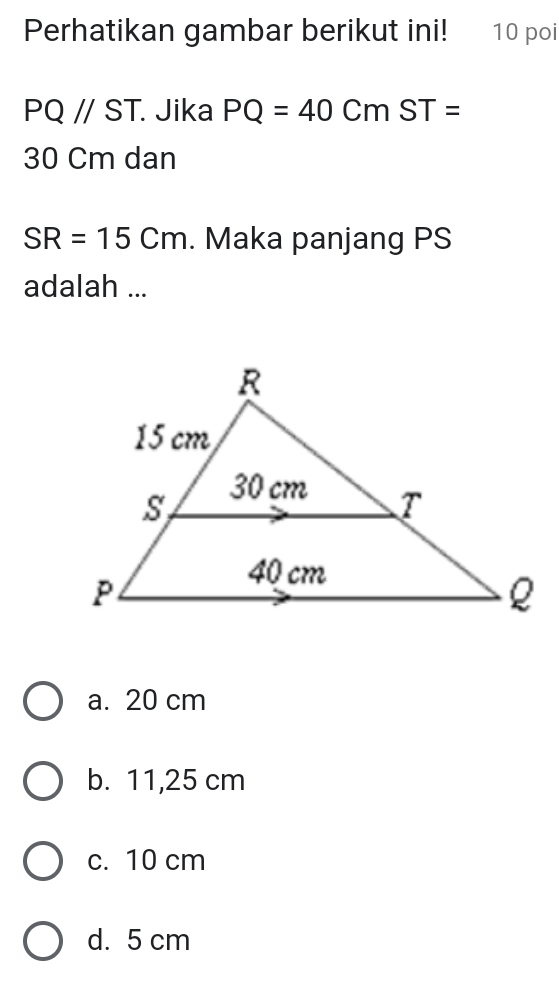 Perhatikan gambar berikut ini! 10 poi
PQ//ST Jika PQ=40CmST=
30 Cm dan
SR=15Cm. Maka panjang PS
adalah ...
a. 20 cm
b. 11,25 cm
c. 10 cm
d. 5 cm