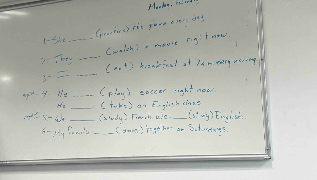 Monday, febrodny 
1 - She _(practice) the pinne every day. 
(watch ) a movie right now 
2- They_ 
(eat) breakfast at 7a.m. every morning. 
3-I_ 
Mogytne- 4 - He _(play) soccer right now. 
He _( take) an English class. 
negedr 5- We _(study) French. We _(stody) English. 
6 - My family _(dimner) together on Saturdays