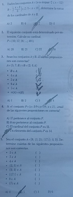 Dados los conjuntos A= x∈ es impar 2≤ x<12
B= ( (x+4)/3 )∈ Z/3 , determine la suma
de los cardinales de A y B,
A) 5 B) 6 Y7 D) 4
2. El siguiente conjunto está determinado por ex-
tensión. Calcule su cardinal.
P= 10;17;26;...;401
A) 20 B) 21 C) 22 118
3. Sean los conjuntos A y B. ¿Cuántas proposicio-
nes son correctas?
A= 5;7:B B= 2;4;A
B⊂eq A t
4∈ A
5∉ A
6zA
5∈ A
n(A)=n(B)
A) 1 B) 2 C) 3 4
4. Si el conjunto P= x-3/9≤ x<19;x∈ Z. acual
de las siguientes proposiciones es correcta?
A) 17 pertenece al conjunto P.
B) 8 no pertenece al conjunto P.
C) El cardinal del conjunto P es 13.
Un elemento del conjunto P es 14.
5. Sea el conjunto A= 8; 1;2 ;  7  :4;3. De-
termine cuántas de las siguientes proposicio-
nes son correclas.
2∈ A (
7∈ A ( )
4= ( )
 2,1 ∈ A ( )
 3;4 ∈ A ( )
| 7 |∈ A ( )
8∈ A ( )
 7 ≤ A ( )
A) 4 95 C) 3 D) G