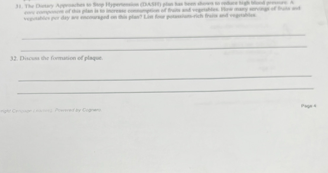 The Dietary Approaches to Stop Hypertension (DASH) plus his been shown to reduce high blood pressure. A 
core component of this plan is to increass comsumption of fruits and vegetables. How many servings of fruits and 
vegetables per day are encouraged on this plas? Lis four potassium-rich fruits and vegetables. 
_ 
_ 
32. Discuss the formation of plaque. 
_ 
_ 
right Cengage Learing. Powered by Cognero. Page 4