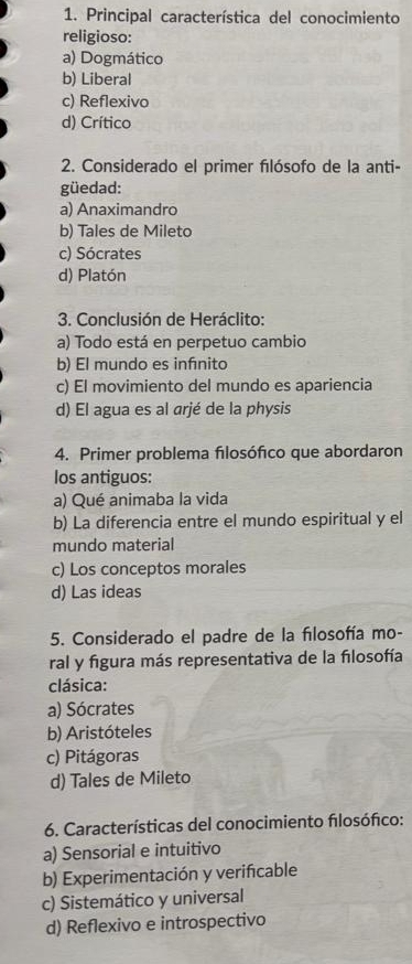 Principal característica del conocimiento
religioso:
a) Dogmático
b) Liberal
c) Reflexivo
d) Crítico
2. Considerado el primer fılósofo de la anti-
güedad:
a) Anaximandro
b) Tales de Mileto
c) Sócrates
d) Platón
3. Conclusión de Heráclito:
a) Todo está en perpetuo cambio
b) El mundo es infnito
c) El movimiento del mundo es apariencia
d) El agua es al arjé de la physis
4. Primer problema fılosófico que abordaron
los antiguos:
a) Qué animaba la vida
b) La diferencia entre el mundo espiritual y el
mundo material
c) Los conceptos morales
d) Las ideas
5. Considerado el padre de la fılosofía mo-
ral y figura más representativa de la fılosofía
clásica:
a) Sócrates
b) Aristóteles
c) Pitágoras
d) Tales de Mileto
6. Características del conocimiento flosófico:
a) Sensorial e intuitivo
b) Experimentación y verifcable
c) Sistemático y universal
d) Reflexivo e introspectivo