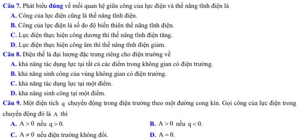 Phát biểu đúng về mối quan hệ giữa công của lực điện và thế năng tĩnh điện là
A. Công của lực điện cũng là thế năng tĩnh điện.
B. Công của lực điện là số đo độ biến thiên thế năng tĩnh điện.
C. Lực điện thực hiện công dương thì thế năng tĩnh điện tăng.
D. Lực điện thực hiện công âm thì thế năng tĩnh điện giảm.
Câu 8. Điện thể là đại lượng đặc trưng riêng cho điện trường về
A. khả năng tác dụng lực tại tất cả các điểm trong không gian có điện trường.
B. khả năng sinh công của vùng không gian có điện trường.
C. khả năng tác dụng lực tại một điểm.
D. khả năng sinh công tại một điểm.
Câu 9. Một điện tích q chuyền động trong điện trường theo một đường cong kín. Gọi công của lực điện trong
chuyển động đó là A thì
A. A>0 nếu q>0. B. A>0 nếu q<0</tex>.
C. A!= 0 nếu điện trường không đổi. D. A=0.