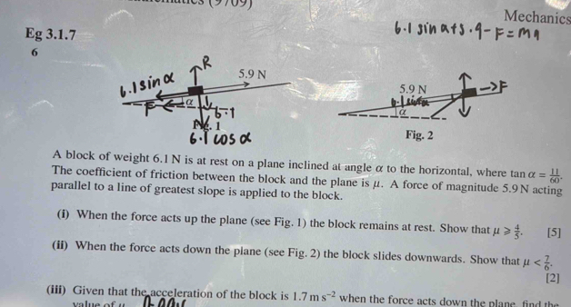 Mechanics 
Eg 3.1.7 
6 
A block of weight 6.1 N is at rest on a plane inclined at angle α to the horizontal, where tan alpha = 11/60 . 
The coefficient of friction between the block and the plane isμ. A force of magnitude 5.9N acting 
parallel to a line of greatest slope is applied to the block. 
(i) When the force acts up the plane (see Fig. 1) the block remains at rest. Show that mu ≥slant  4/5 . [5] 
(ii) When the force acts down the plane (see Fig. 2) the block slides downwards. Show that mu . 
[2] 
(iii) Given that the acceleration of the block is 1.7ms^(-2) when the force acts down the plane, find the