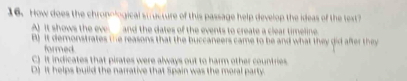 How does the chronological suructure of this passage help develop the ideas of the text?
A) it shows the eve and the dates of the events to create a clear timeline.
B It demonstrates the reasons that the buccaneers came to be and what they did after they
formed.
C) It indicates that pirates were always out to harm other countries
D) It helps build the narrative that Spain was the moral party.