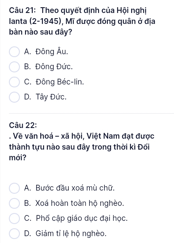 Theo quyết định của Hội nghị
Ianta (2 -1945 I , Mĩ được đóng quân ở địa
bàn nào sau đây?
A. Đông Âu.
B. Đông Đức.
C. Đông Béc-lin.
D. Tây Đức.
Câu 22:
. Về văn hoá - xã hội, Việt Nam đạt được
thành tựu nào sau đây trong thời kì Đổi
mới?
A. Bước đầu xoá mù chữ.
B. Xoá hoàn toàn hộ nghèo.
C. Phổ cập giáo dục đại học.
D. Giám tỉ lệ hộ nghèo.