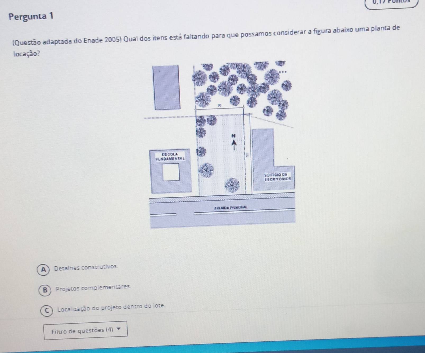 Pergunta 1
(Questão adaptada do Enade 2005) Qual dos itens está faltando para que possamos considerar a figura abaixo uma planta de
locação?
A Detalhes construtivos.
B) Projetos complementares.
C Localização do projeto dentro do lote.
Filtro de questões (4)