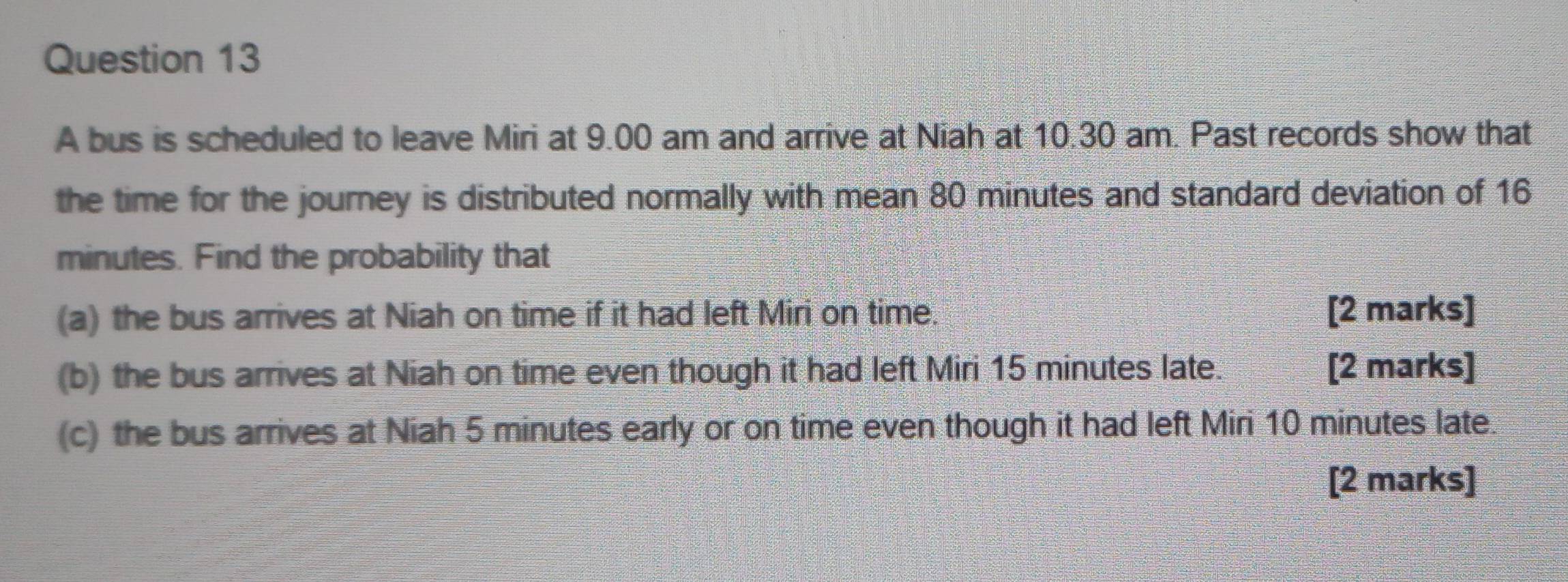 A bus is scheduled to leave Miri at 9.00 am and arrive at Niah at 10.30 am. Past records show that 
the time for the journey is distributed normally with mean 80 minutes and standard deviation of 16
minutes. Find the probability that 
(a) the bus arrives at Niah on time if it had left Miri on time. [2 marks] 
(b) the bus arrives at Niah on time even though it had left Miri 15 minutes late. [2 marks] 
(c) the bus arrives at Niah 5 minutes early or on time even though it had left Miri 10 minutes late. 
[2 marks]