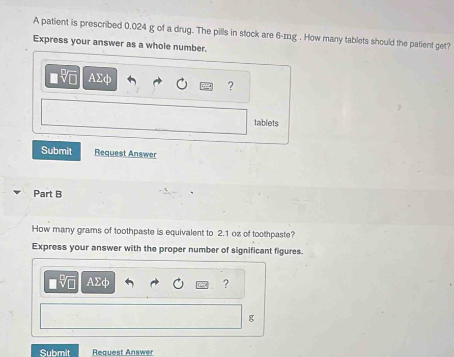 A patient is prescribed 0.024 g of a drug. The pills in stock are 6-mg. How many tablets should the patient get? 
Express your answer as a whole number.
AΣφ
? 
tablets 
Submit Request Answer 
Part B 
How many grams of toothpaste is equivalent to 2.1 oz of toothpaste? 
Express your answer with the proper number of significant figures.
AΣφ ?
g
Submit Request Answer