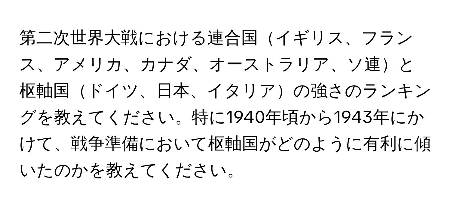 第二次世界大戦における連合国イギリス、フランス、アメリカ、カナダ、オーストラリア、ソ連と枢軸国ドイツ、日本、イタリアの強さのランキングを教えてください。特に1940年頃から1943年にかけて、戦争準備において枢軸国がどのように有利に傾いたのかを教えてください。