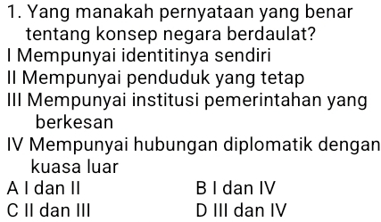 Yang manakah pernyataan yang benar
tentang konsep negara berdaulat?
I Mempunyai identitinya sendiri
Il Mempunyai penduduk yang tetap
III Mempunyai institusi pemerintahan yang
berkesan
IV Mempunyai hubungan diplomatik dengan
kuasa luar
A I dan II B I dan IV
C II dan III D III dan IV