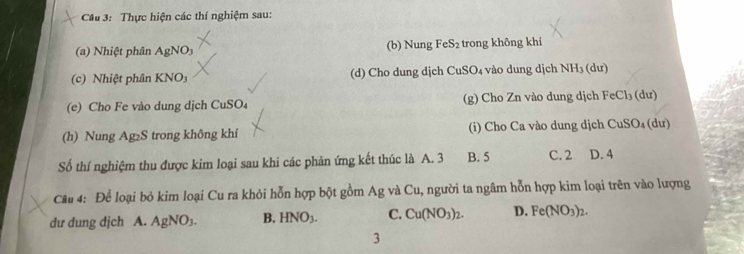 Cầu 3: Thực hiện các thí nghiệm sau:
(a) Nhiệt phân AgNO3 (b) Nung I eS_2 trong không khí
(c) Nhiệt phân KNO3 (d) Cho dung dịch CuSO₄ vào dung dịch NH_3(du)
(e) Cho Fe vào dung dịch CuSO₄ (g) Cho Zn vào dung dịch FeCl_3 (dư)
(h) Nung Ag₂S trong không khí (i) Cho Ca vào dung dịch CuSO_4 (d u) 
Số thí nghiệm thu được kim loại sau khi các phản ứng kết thúc là A. 3 B. 5 C. 2 D. 4
Câu 4: Để loại bỏ kim loại Cu ra khỏi hỗn hợp bột gồm Ag và Cu, người ta ngâm hỗn hợp kim loại trên vào lượng
dư dung dịch A. AgNO_3. B. HNO_3. C. Cu(NO_3)_2. D. Fe(NO_3)_2. 
3