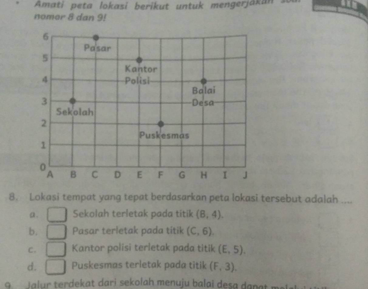 Amati peta lokasi berikut untuk mengerjakan s
nomor 8 dan 9!
6
Pasar
5
Kantor
4 Polisi
Balai
3 Desa
Sekolah
2
Puskesmas
1
0
A B C D E F G H I 」
8. Lokasi tempat yang tepat berdasarkan peta lokasi tersebut adalah ....
a. Sekolah terletak pada titik (8,4).
b, Pasar terletak pada titik (C,6),
C. Kantor polisi terletak pada titik (E,5).
d. Puskesmas terletak pada titik (F,3). 
g Jalur terdekat dari sekolah menuju balai desa dan at ml