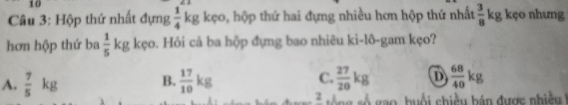 Hộp thứ nhất đựng  1/4 k_l g kẹo, hộp thứ hai đựng nhiều hơn hộp thứ nhất  3/8 kg kẹo nhưng
hơn hộp thứ ba  1/5 kg kẹo. Hỏi cả ba hộp đựng bao nhiêu ki-lô-gam kẹo?
A.  7/5 kg
B.  17/10 kg  27/20 kg  68/40 kg
C.
D
2 s ố ng số gao, buổi chiều bán được nhiề 1