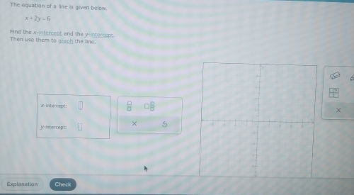 The equation of a line is given below.
x+2y=6
Find the x -intercent and the y-intercept 
Then use them to graph the line. 
X-intercept:  □ /□   ) □ /□  
V-ntercept: × 5 
Explanation Check