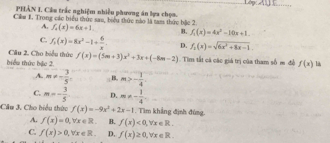 Lop: A∪E ......,
PHÀN I. Câu trắc nghiệm nhiều phương án lựa chọn.
Câu 1. Trong các biểu thức sau, biểu thức nào là tam thức bậc 2.
A. f_4(x)=6x+1.
B. f_1(x)=4x^2-10x+1.
C. f_3(x)=8x^2-1+ 6/x .
D. f_2(x)=sqrt(6x^2+8x-1). 
Câu 2. Cho biểu thức f(x)=(5m+3)x^2+3x+(-8m-2). Tìm tất cả các giá trị của tham số m đề f(x)
biểu thức bậc 2. là
A. m!= - 3/5 
B. m>- 1/4 .
C. m=- 3/5 .
D. m!= - 1/4 . 
Câu 3. Cho biểu thức f(x)=-9x^2+2x-1. Tìm khẳng định đúng.
A. f(x)=0, forall x∈ R. B. f(x)<0</tex>, forall x∈ R.
C. f(x)>0, forall x∈ R. D. f(x)≥ 0, forall x∈ R.